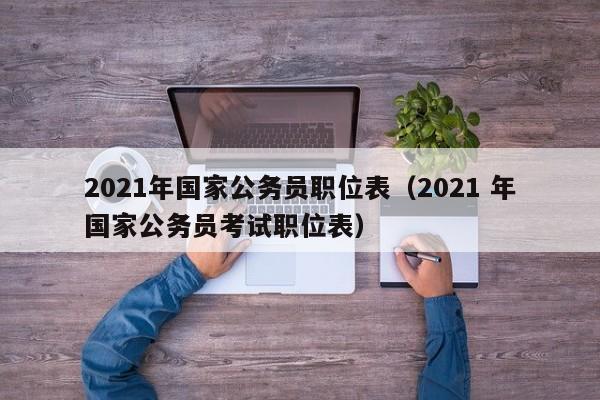 2021年国家公务员职位表（2021 年国家公务员考试职位表）