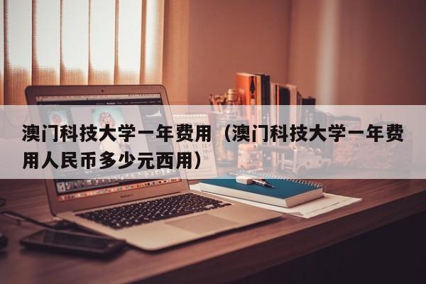 澳门科技大学一年费用（澳门科技大学一年费用人民币多少元西用）