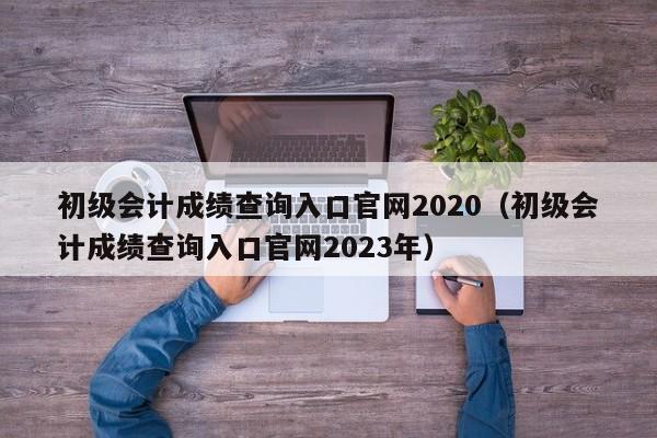 初级会计成绩查询入口官网2020（初级会计成绩查询入口官网2023年）