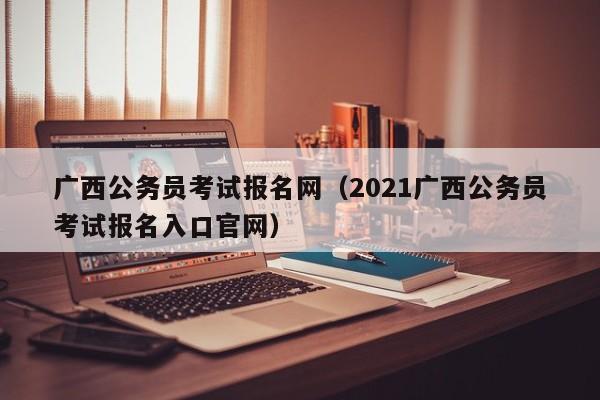 广西公务员考试报名网（2021广西公务员考试报名入口官网）