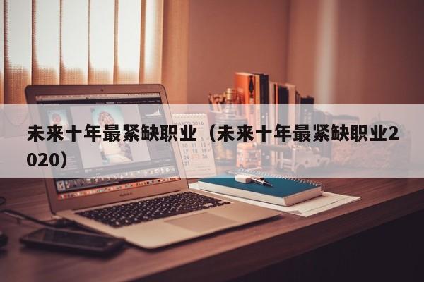 未来十年最紧缺职业（未来十年最紧缺职业2020）