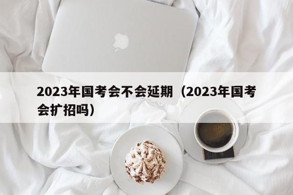 2023年国考会不会延期（2023年国考会扩招吗）