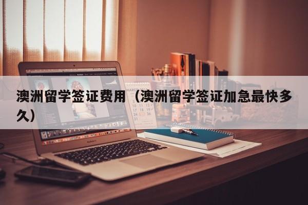 澳洲留学签证费用（澳洲留学签证加急最快多久）