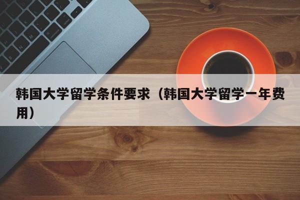 韩国大学留学条件要求（韩国大学留学一年费用）