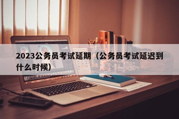 2023公务员考试延期（公务员考试延迟到什么时候）