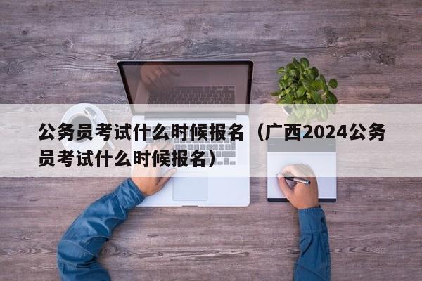 公务员考试什么时候报名（广西2024公务员考试什么时候报名）