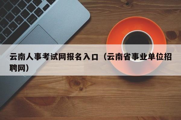 云南人事考试网报名入口（云南省事业单位招聘网）