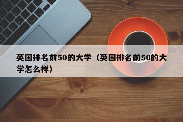 英国排名前50的大学（英国排名前50的大学怎么样）