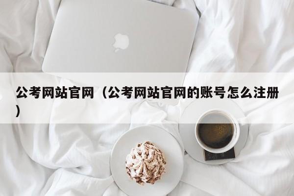 公考网站官网（公考网站官网的账号怎么注册）
