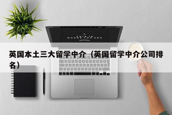 英国本土三大留学中介（英国留学中介公司排名）