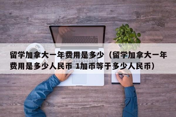 留学加拿大一年费用是多少（留学加拿大一年费用是多少人民币 1加币等于多少人民币）