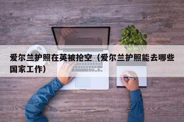 爱尔兰护照在英被抢空（爱尔兰护照能去哪些国家工作）