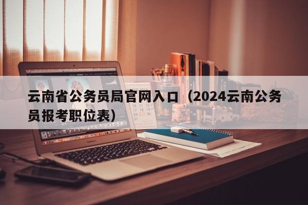 云南省公务员局官网入口（2024云南公务员报考职位表）