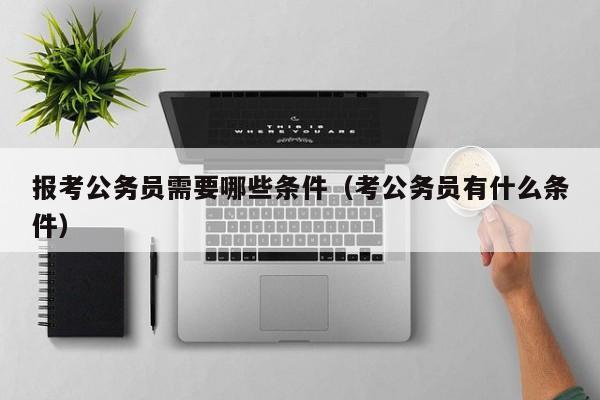 报考公务员需要哪些条件（考公务员有什么条件）