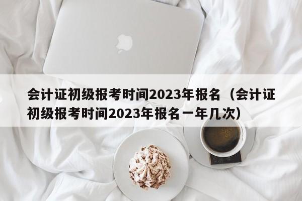 会计证初级报考时间2023年报名（会计证初级报考时间2023年报名一年几次）
