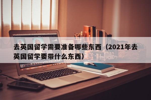 去英国留学需要准备哪些东西（2021年去英国留学要带什么东西）