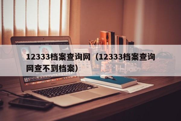 12333档案查询网（12333档案查询网查不到档案）