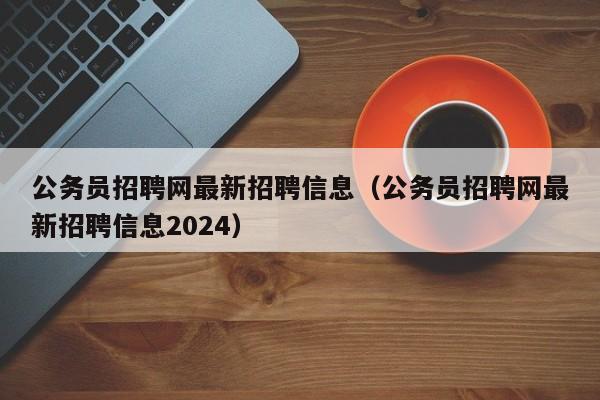 公务员招聘网最新招聘信息（公务员招聘网最新招聘信息2024）