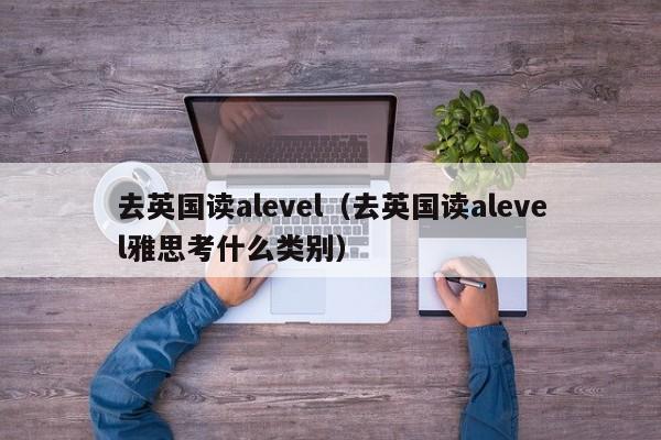 去英国读alevel（去英国读alevel雅思考什么类别）