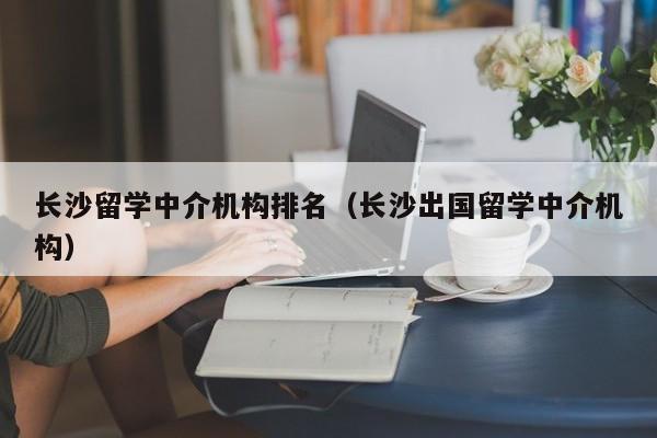 长沙留学中介机构排名（长沙出国留学中介机构）