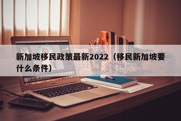 新加坡移民政策最新2022（移民新加坡要什么条件）