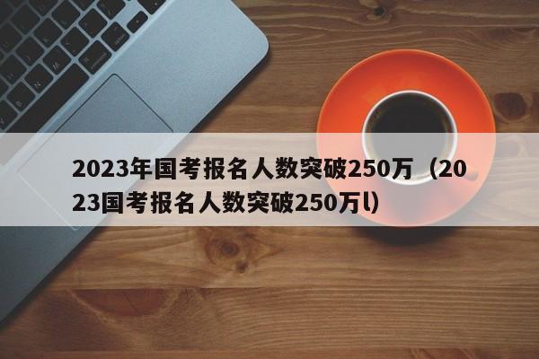 2023年国考报名人数突破250万（2023国考报名人数突破250万l）