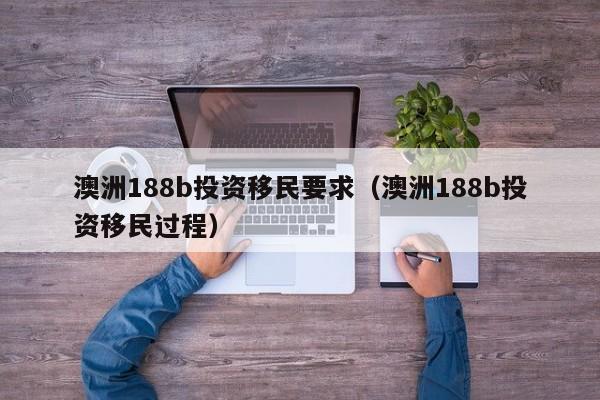 澳洲188b投资移民要求（澳洲188b投资移民过程）