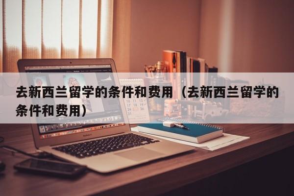 去新西兰留学的条件和费用（去新西兰留学的条件和费用）