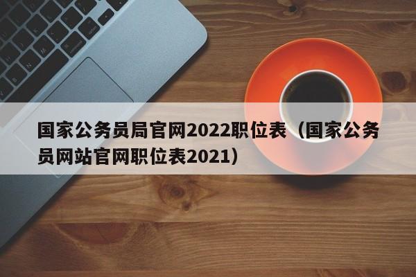 国家公务员局官网2022职位表（国家公务员网站官网职位表2021）