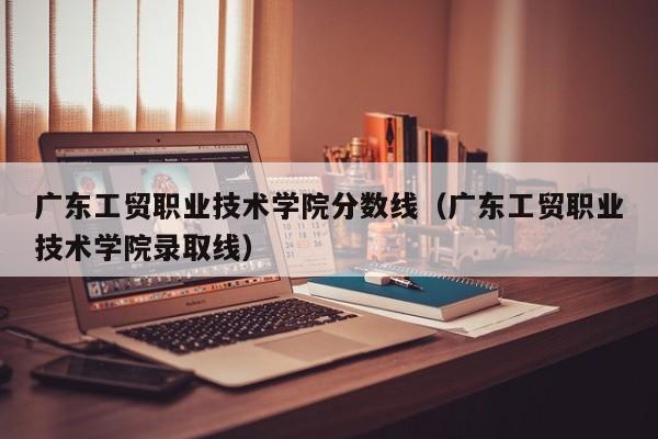 广东工贸职业技术学院分数线（广东工贸职业技术学院录取线）
