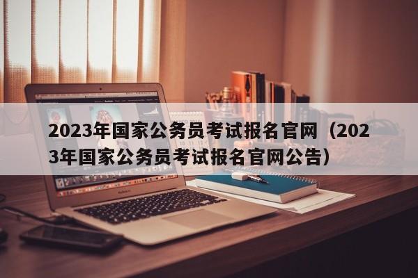 2023年国家公务员考试报名官网（2023年国家公务员考试报名官网公告）