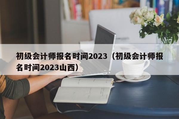 初级会计师报名时间2023（初级会计师报名时间2023山西）