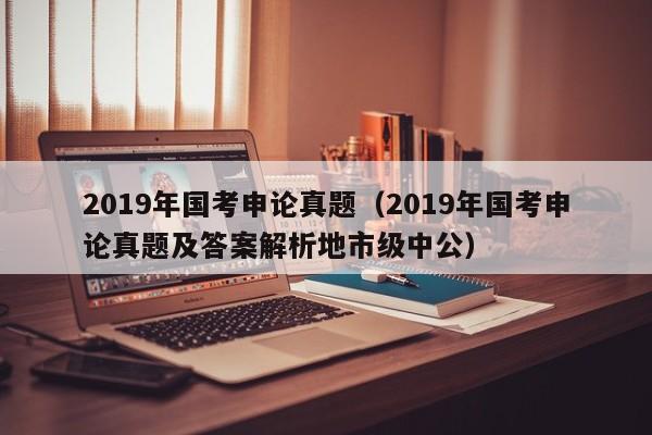 2019年国考申论真题（2019年国考申论真题及答案解析地市级中公）