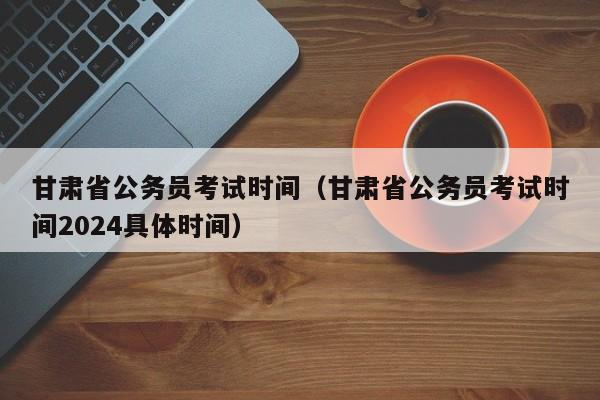 甘肃省公务员考试时间（甘肃省公务员考试时间2024具体时间）