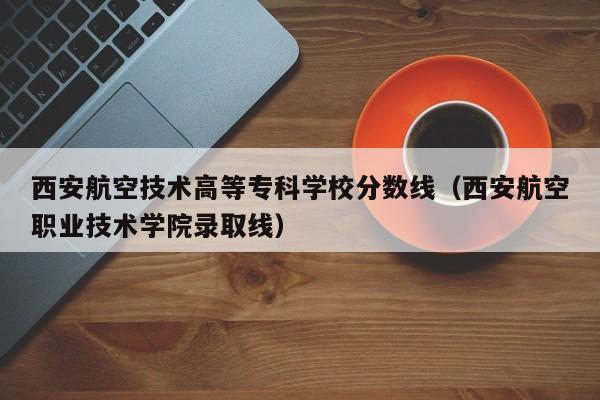 西安航空技术高等专科学校分数线（西安航空职业技术学院录取线）
