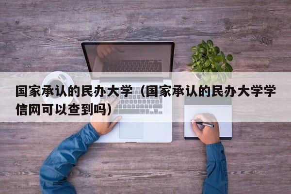 国家承认的民办大学（国家承认的民办大学学信网可以查到吗）