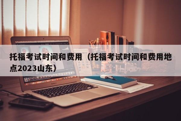 托福考试时间和费用（托福考试时间和费用地点2023山东）
