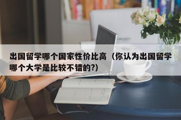 出国留学哪个国家性价比高（你认为出国留学哪个大学是比较不错的?）