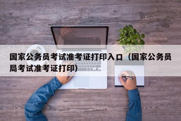 国家公务员考试准考证打印入口（国家公务员局考试准考证打印）