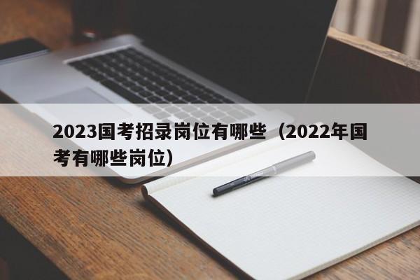 2023国考招录岗位有哪些（2022年国考有哪些岗位）
