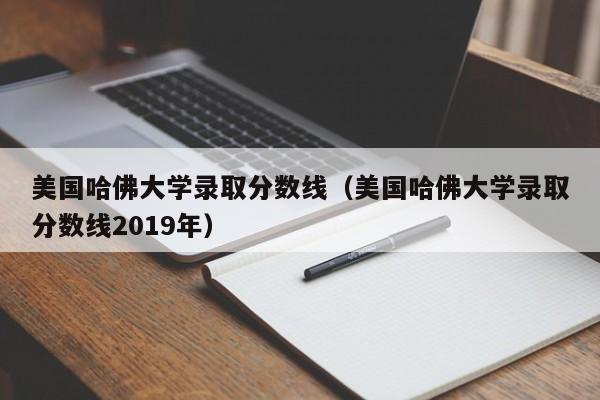 美国哈佛大学录取分数线（美国哈佛大学录取分数线2019年）