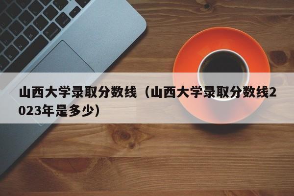 山西大学录取分数线（山西大学录取分数线2023年是多少）