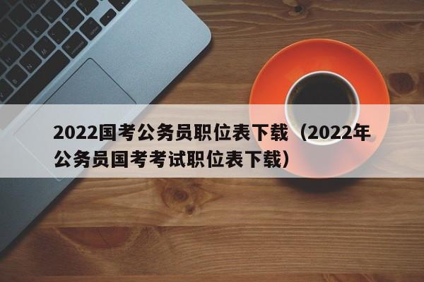 2022国考公务员职位表下载（2022年公务员国考考试职位表下载）