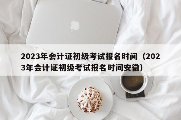 2023年会计证初级考试报名时间（2023年会计证初级考试报名时间安徽）