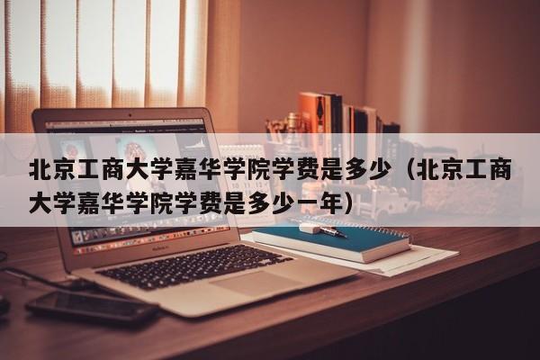 北京工商大学嘉华学院学费是多少（北京工商大学嘉华学院学费是多少一年）