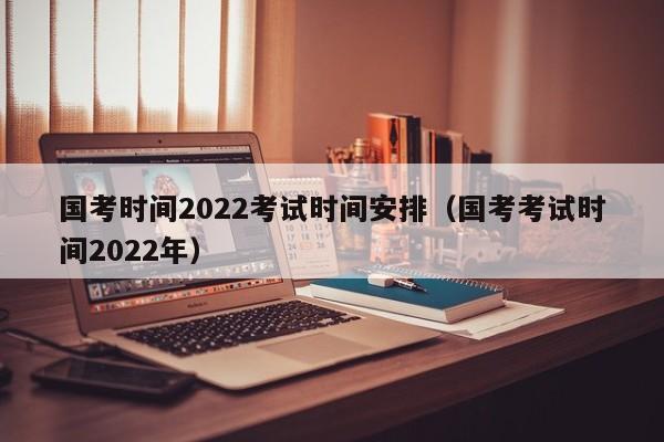国考时间2022考试时间安排（国考考试时间2022年）