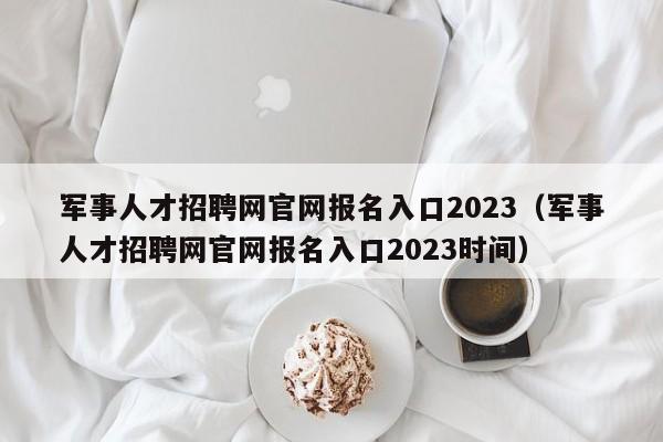 军事人才招聘网官网报名入口2023（军事人才招聘网官网报名入口2023时间）