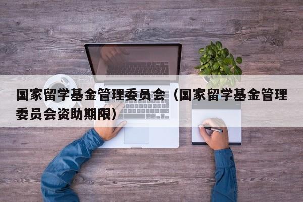 国家留学基金管理委员会（国家留学基金管理委员会资助期限）