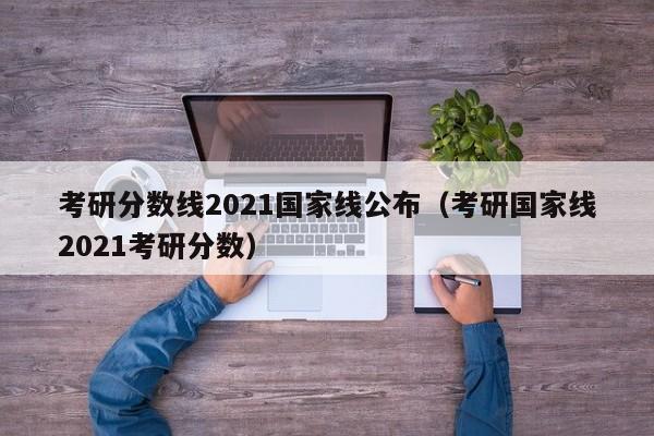 考研分数线2021国家线公布（考研国家线2021考研分数）