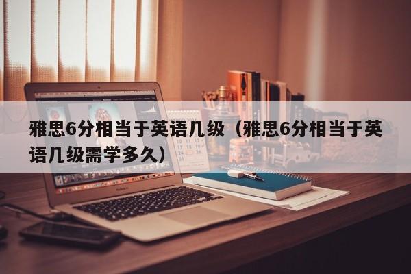 雅思6分相当于英语几级（雅思6分相当于英语几级需学多久）